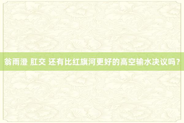 翁雨澄 肛交 还有比红旗河更好的高空输水决议吗？