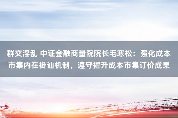 群交淫乱 中证金融商量院院长毛寒松：强化成本市集内在褂讪机制，遵守擢升成本市集订价成果