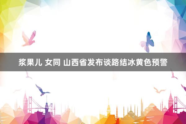 浆果儿 女同 山西省发布谈路结冰黄色预警