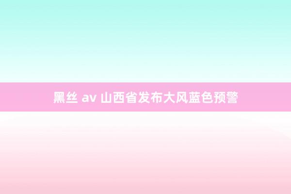 黑丝 av 山西省发布大风蓝色预警