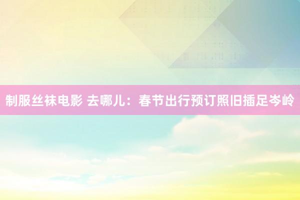 制服丝袜电影 去哪儿：春节出行预订照旧插足岑岭