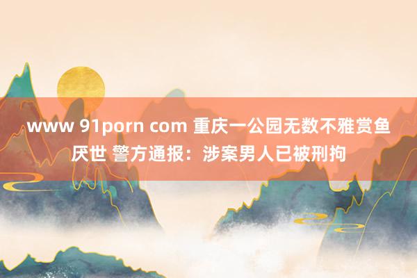 www 91porn com 重庆一公园无数不雅赏鱼厌世 警方通报：涉案男人已被刑拘