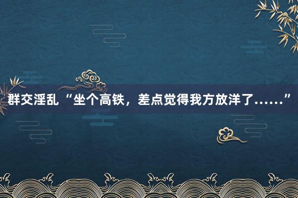 群交淫乱 “坐个高铁，差点觉得我方放洋了……”