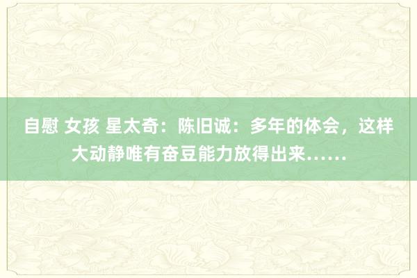 自慰 女孩 星太奇：陈旧诚：多年的体会，这样大动静唯有奋豆能力放得出来……