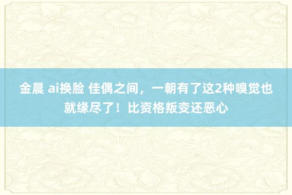 金晨 ai换脸 佳偶之间，一朝有了这2种嗅觉也就缘尽了！比资格叛变还恶心