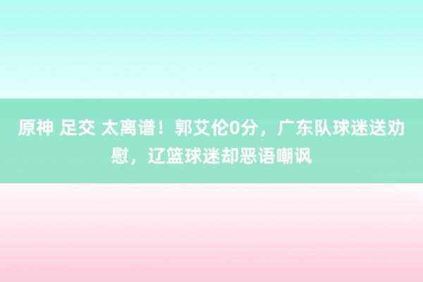原神 足交 太离谱！郭艾伦0分，广东队球迷送劝慰，辽篮球迷却恶语嘲讽