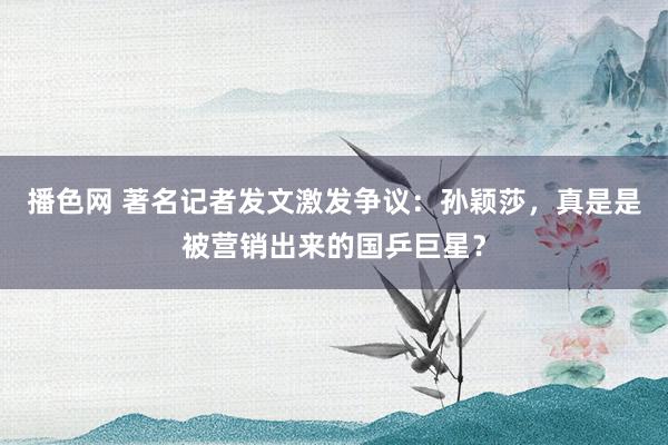 播色网 著名记者发文激发争议：孙颖莎，真是是被营销出来的国乒巨星？