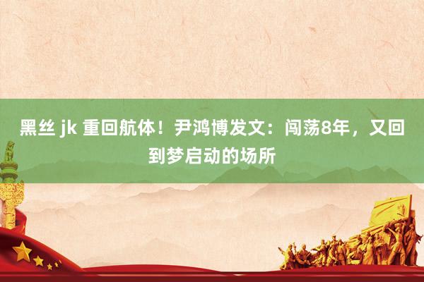 黑丝 jk 重回航体！尹鸿博发文：闯荡8年，又回到梦启动的场所