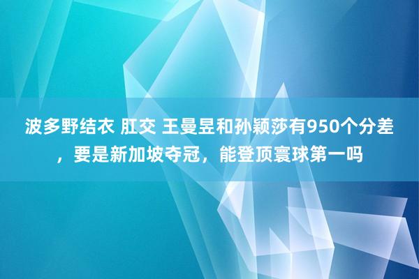 波多野结衣 肛交 王曼昱和孙颖莎有950个分差，要是新加坡夺冠，能登顶寰球第一吗