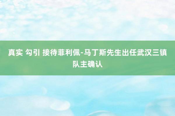 真实 勾引 接待菲利佩-马丁斯先生出任武汉三镇队主确认