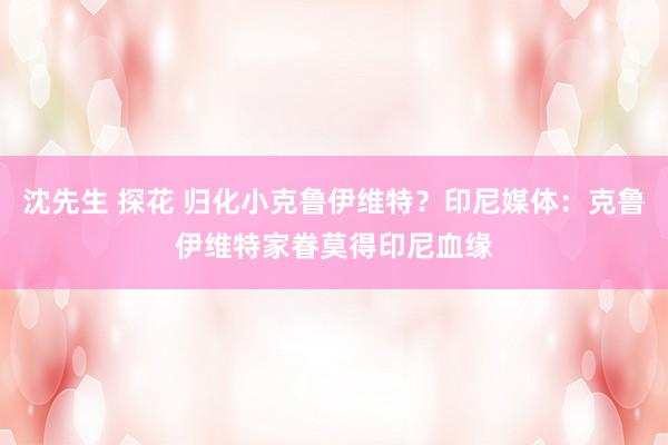 沈先生 探花 归化小克鲁伊维特？印尼媒体：克鲁伊维特家眷莫得印尼血缘