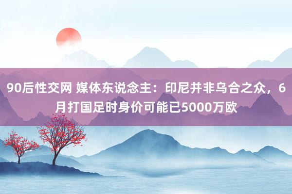90后性交网 媒体东说念主：印尼并非乌合之众，6月打国足时身价可能已5000万欧