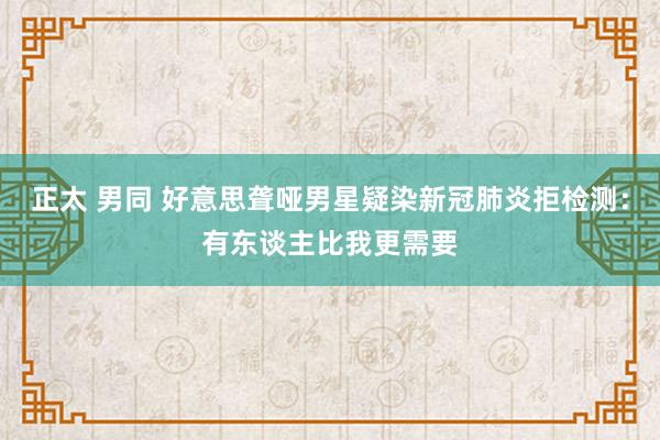 正太 男同 好意思聋哑男星疑染新冠肺炎拒检测：有东谈主比我更需要