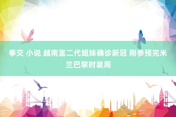 拳交 小说 越南富二代姐妹确诊新冠 刚参预完米兰巴黎时装周