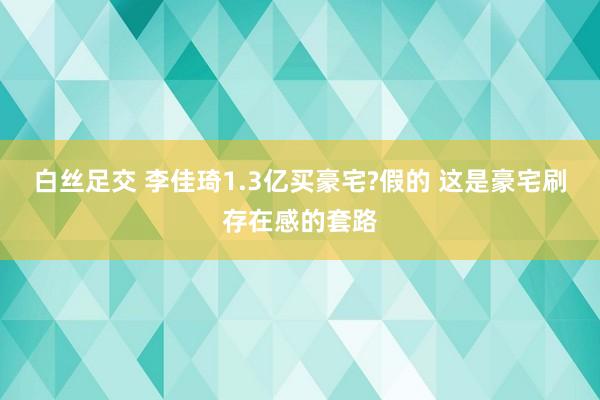 白丝足交 李佳琦1.3亿买豪宅?假的 这是豪宅刷存在感的套路