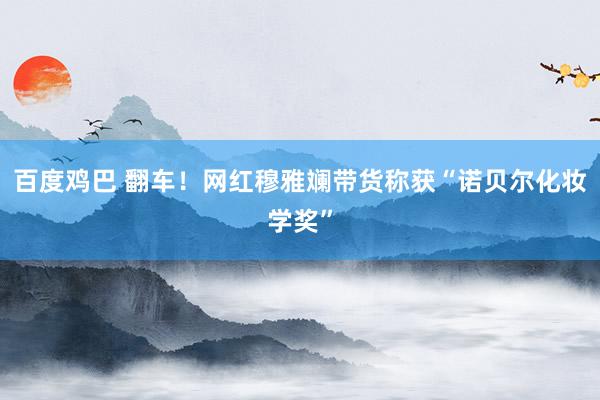 百度鸡巴 翻车！网红穆雅斓带货称获“诺贝尔化妆学奖”