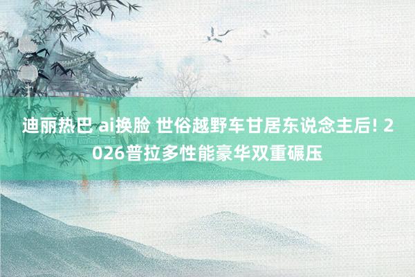 迪丽热巴 ai换脸 世俗越野车甘居东说念主后! 2026普拉多性能豪华双重碾压