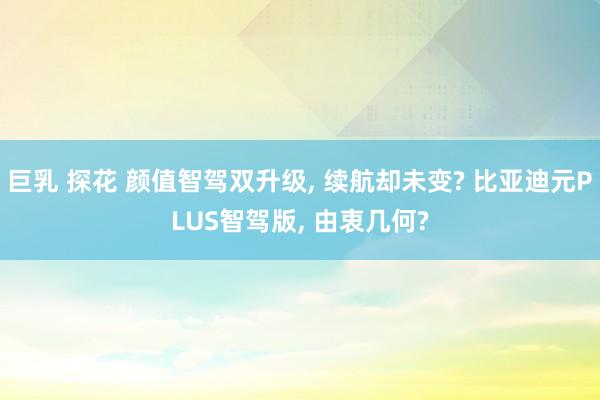巨乳 探花 颜值智驾双升级， 续航却未变? 比亚迪元PLUS智驾版， 由衷几何?