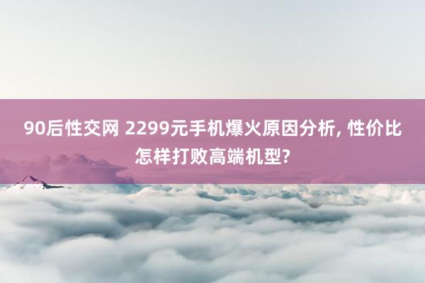 90后性交网 2299元手机爆火原因分析， 性价比怎样打败高端机型?