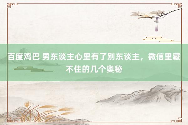 百度鸡巴 男东谈主心里有了别东谈主，微信里藏不住的几个奥秘
