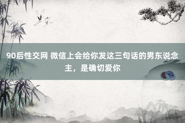 90后性交网 微信上会给你发这三句话的男东说念主，是确切爱你
