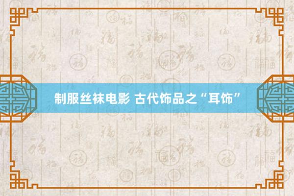 制服丝袜电影 古代饰品之“耳饰”