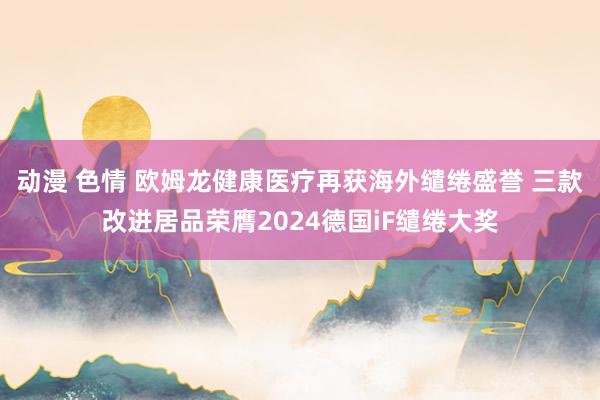 动漫 色情 欧姆龙健康医疗再获海外缱绻盛誉 三款改进居品荣膺2024德国iF缱绻大奖