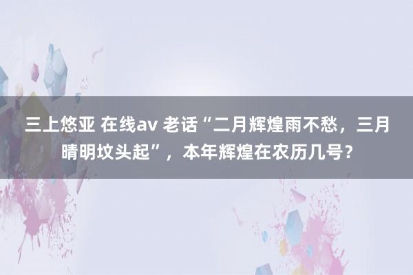 三上悠亚 在线av 老话“二月辉煌雨不愁，三月晴明坟头起”，本年辉煌在农历几号？
