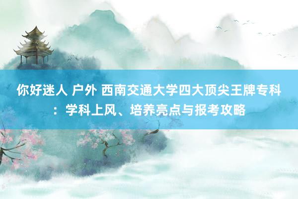 你好迷人 户外 西南交通大学四大顶尖王牌专科：学科上风、培养亮点与报考攻略