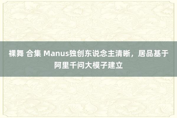 裸舞 合集 Manus独创东说念主清晰，居品基于阿里千问大模子建立