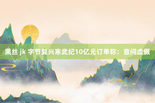 黑丝 jk 字节复兴寒武纪10亿元订单称：音问虚假
