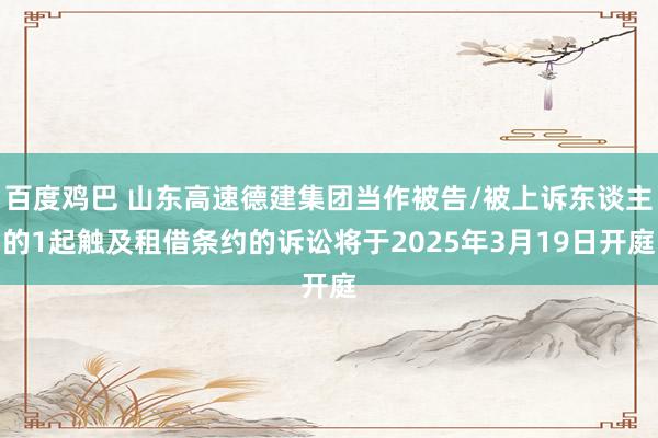 百度鸡巴 山东高速德建集团当作被告/被上诉东谈主的1起触及租借条约的诉讼将于2025年3月19日开庭
