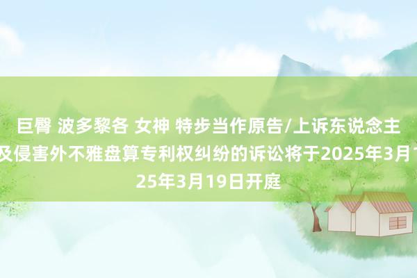 巨臀 波多黎各 女神 特步当作原告/上诉东说念主的1起波及侵害外不雅盘算专利权纠纷的诉讼将于2025年3月19日开庭