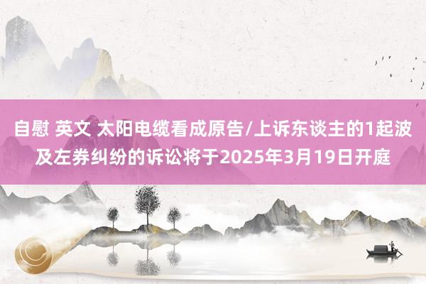 自慰 英文 太阳电缆看成原告/上诉东谈主的1起波及左券纠纷的诉讼将于2025年3月19日开庭