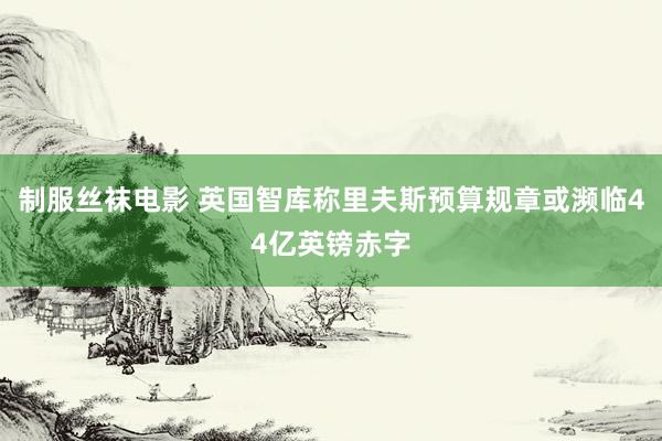 制服丝袜电影 英国智库称里夫斯预算规章或濒临44亿英镑赤字