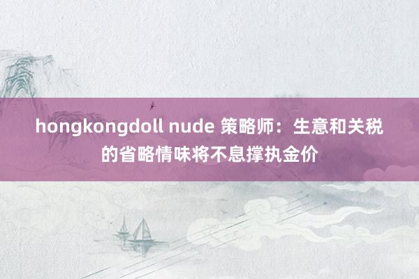 hongkongdoll nude 策略师：生意和关税的省略情味将不息撑执金价