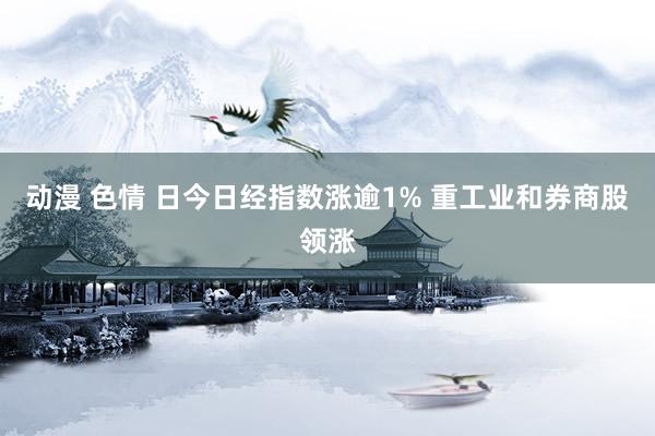 动漫 色情 日今日经指数涨逾1% 重工业和券商股领涨