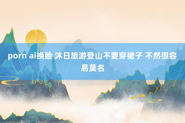 porn ai换脸 沐日旅游登山不要穿裙子 不然很容易莫名