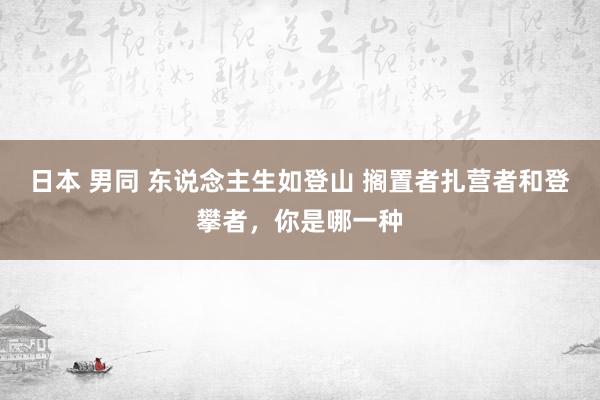 日本 男同 东说念主生如登山 搁置者扎营者和登攀者，你是哪一种