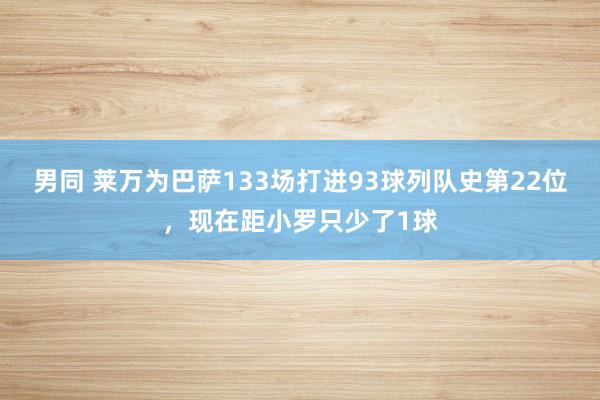 男同 莱万为巴萨133场打进93球列队史第22位，现在距小罗只少了1球