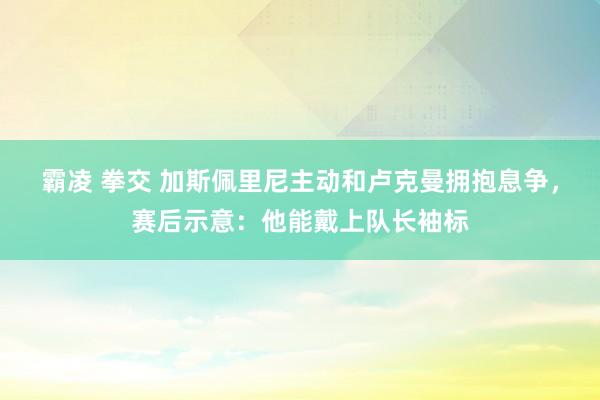 霸凌 拳交 加斯佩里尼主动和卢克曼拥抱息争，赛后示意：他能戴上队长袖标