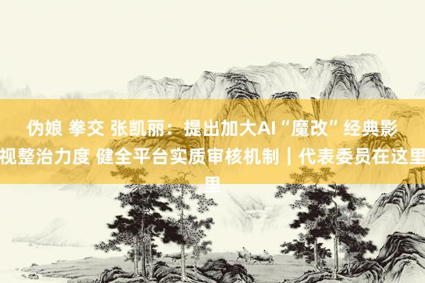 伪娘 拳交 张凯丽：提出加大AI“魔改”经典影视整治力度 健全平台实质审核机制｜代表委员在这里