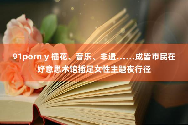 91porn y 插花、音乐、非遗……成皆市民在好意思术馆插足女性主题夜行径