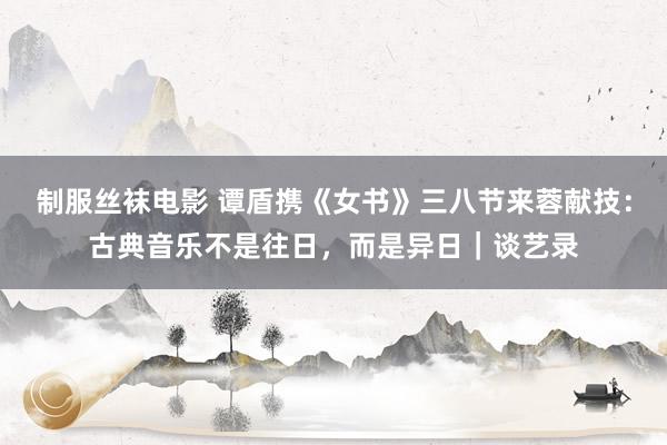 制服丝袜电影 谭盾携《女书》三八节来蓉献技：古典音乐不是往日，而是异日｜谈艺录