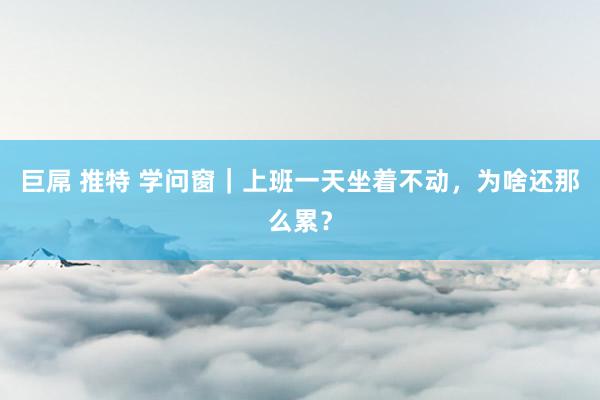 巨屌 推特 学问窗｜上班一天坐着不动，为啥还那么累？