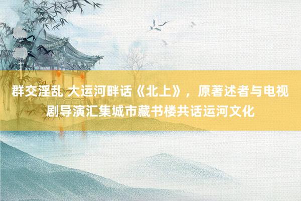 群交淫乱 大运河畔话《北上》，原著述者与电视剧导演汇集城市藏书楼共话运河文化