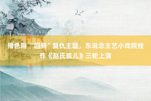 播色网 “回转”复仇主题，东说念主艺小戏院佳作《赵氏孤儿》三轮上演