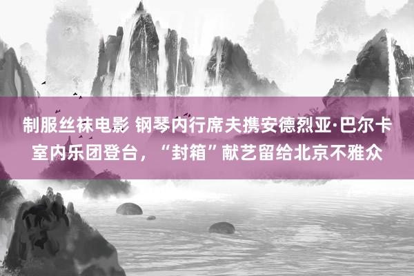 制服丝袜电影 钢琴内行席夫携安德烈亚·巴尔卡室内乐团登台，“封箱”献艺留给北京不雅众