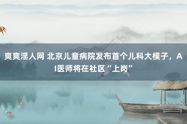 爽爽淫人网 北京儿童病院发布首个儿科大模子，AI医师将在社区“上岗”