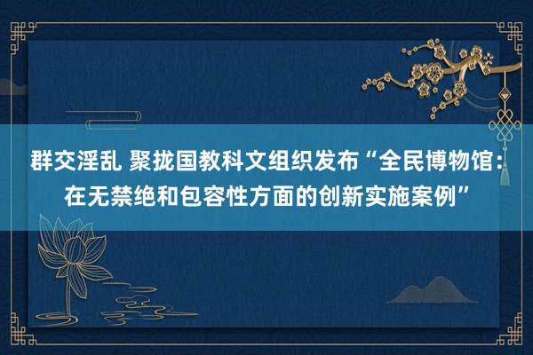 群交淫乱 聚拢国教科文组织发布“全民博物馆：在无禁绝和包容性方面的创新实施案例”